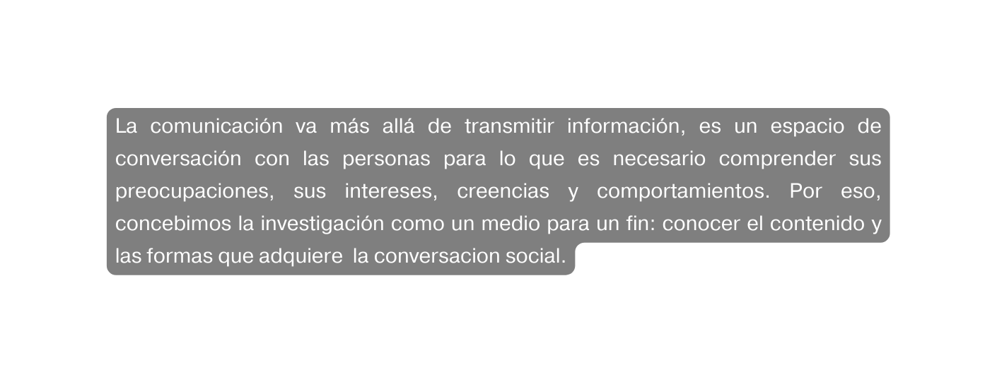 La comunicación va más allá de transmitir información es un espacio de conversación con las personas para lo que es necesario comprender sus preocupaciones sus intereses creencias y comportamientos Por eso concebimos la investigación como un medio para un fin conocer el contenido y las formas que adquiere la conversacion social